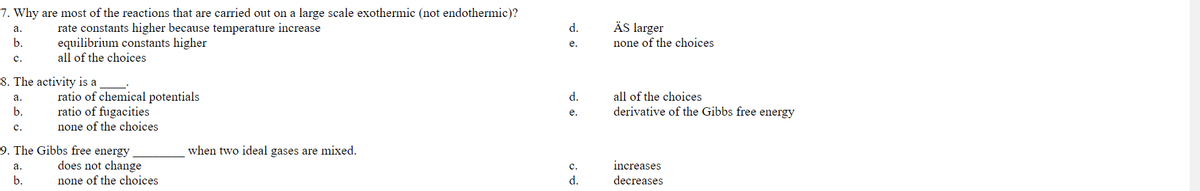 7. Why are most of the reactions that are carried out on a large scale exothermic (not endothermic)?
ÄS larger
rate constants higher because temperature increase
equilibrium constants higher
all of the choices
а.
d.
b.
е.
none of the choices
с.
8. The activity is a
ratio of chemical potentials
ratio of fugacities
none of the choices
а.
d.
all of the choices
b.
derivative of the Gibbs free energy
e.
с.
9. The Gibbs free energy
does not change
when two ideal gases are mixed.
а.
с.
increases
b.
none of the choices
d.
decreases
