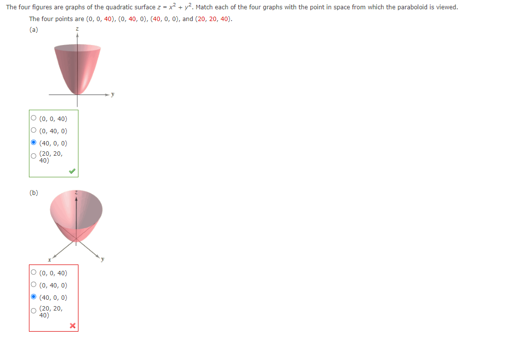 The four figures are graphs of the quadratic surface z = x? + y2. Match each of the four graphs with the point in space from which the paraboloid is viewed.
The four points are (0, 0, 40), (0, 40, 0), (40, 0, 0), and (20, 20, 40).
(a)
O (0, 0, 40)
O (0, 40, 0)
O (40, 0, 0)
lo (20, 20,
40)
(b)
O (0, 0, 40)
O (0, 40, 0)
O (40, 0, 0)
lo (20, 20,
40)
