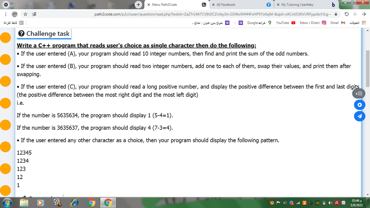 x Menu Path2Code
x (4) Facebook
x My Tutoring | bartleby
path2code.com/p2c/suser/question/read.php?testid=ZaZTrLMi7CVIhDCZnJky3m.G5Wo9hf44FxHP97o0xjM-&qid=xXCvti53KVURFypz6xYJLg--
قائمة القراءة
= نموذج بدون عنوان - نماذج. ..
Google ails O
YouTube D
Inbox • Direct O
Gmail M
التطبيقات
O Challenge task
Write a C++program that reads user's choice as single character then do the following:
• If the user entered (A), your program should read 10 integer numbers, then find and print the sum of the odd numbers.
• If the user entered (B), your program should read two integer numbers, add one to each of them, swap their values, and print them after
swapping.
• If the user entered (C), your program should read a long positive number, and display the positive difference between the first and last digits
(the positive difference between the most right digit and the most left digit)
i.e.
If the number is 5635634, the program should display 1 (5-4=1).
If the number is 3635637, the program should display 4 (7-3=4).
• If the user entered any other character as a choice, then your program should display the following pattern.
12345
1234
123
12
1
03:46 P
5/9/2021
ull
