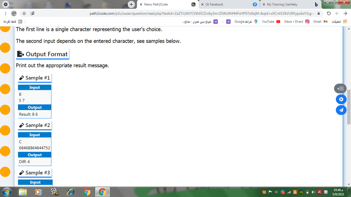 x Menu Path2Code
x (3) Facebook
x My Tutoring | bartleby
path2code.com/p2c/suser/question/read.php?testid=ZaZTrLMi7CVIhDCZnJky3m.G5Wo9hf44FxHP9700xjM-&qid=xXCvti53KVURFypz6xYJLg--
قائمة القراءة
= نموذج بدون عنوان - نماذج. ..
Google bils O
YouTube O
Inbox • Direct O
Gmail M
التطبيقات
The first line is a single character representing the user's choice.
The second input depends on the entered character, see samples below.
E Output Format
Print out the appropriate result message.
O Sample #1
Input
57
Output
Result: 8 6
Sample #2
Input
68468864844752
Output
Diff: 4
O Sample #3
Input
03:46 P
5/9/2021
