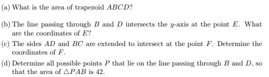 (a) What is the area of trapezoid ABCD?
(b) The line passing through B and D intersects the y-axis at the point E. What
are the coordinates of E?
(c) The sides AD and BC are extended to intersect at the point F. Determine the
coordinates of F.
(d) Determine all possible points P that lie on the line passing through B and D, so
that the area of APAB is 42.
