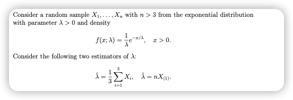Consider a random sample X1,..., X, with n > 3 from the exponential distribution
with parameter A > 0 and density
1
f(x; A) =
e/A
I> 0.
Consider the following two estimators of A:
3
Ex,, X =nX1).
=
i=1
