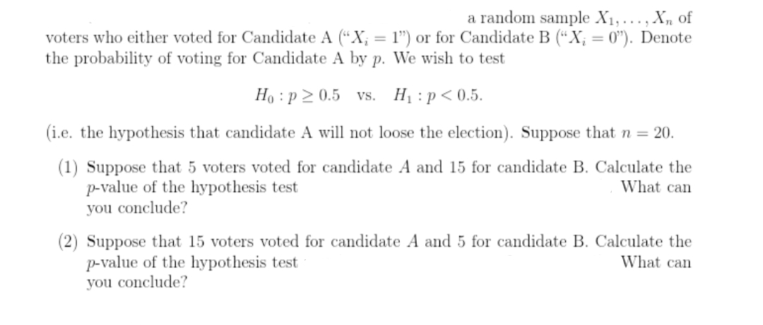 a random sample X1, ..., X, of
voters who either voted for Candidate A ("X; = l") or for Candidate B (“X; = 0"). Denote
the probability of voting for Candidate A by p. We wish to test
%3D
Ho : p > 0.5 vs.
Hị :p< 0.5.
(i.e. the hypothesis that candidate A will not loose the election). Suppose that = 20.
(1) Suppose that 5 voters voted for candidate A and 15 for candidate B. Calculate the
p-value of the hypothesis test
you conclude?
What can
(2) Suppose that 15 voters voted for candidate A and 5 for candidate B. Calculate the
p-value of the hypothesis test
you conclude?
What can
