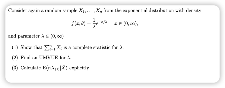 Consider again a random sample X1,..., X, from the exponential distribution with density
1
f(x; 0) :
x € (0, 00),
and parameter A E (0, 00)
(1) Show that EL X; is a complete statistic for A.
(2) Find an UMVUE for A.
(3) Calculate E(nX(1)|X) explicitly
