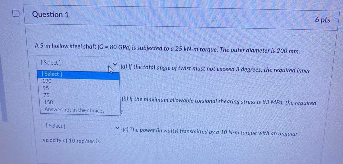 Question 1
A 5-m hollow steel shaft (G= 80 GPa) is subjected to a 25 kN-m torque. The outer diameter is 200 mm.
[Select]
[Select]
190
95
75
150
Answer not in the choices
[Select]
velocity of 10 rad/sec is
V
(a) If the total angle of twist must not exceed 3 degrees, the required inner
6 pts
(b) If the maximum allowable torsional shearing stress is 83 MPa, the required
(c) The power (in watts) transmitted by a 10 N-m torque with an angular