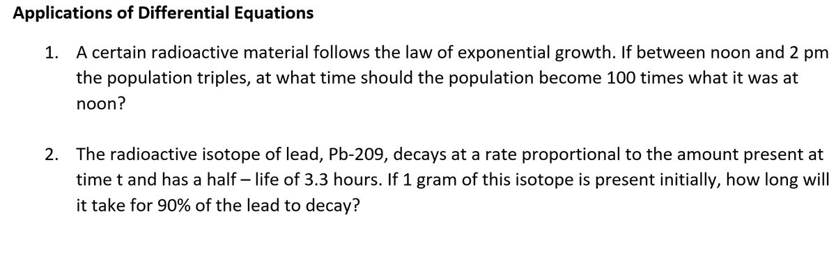 Applications of Differential Equations
1. A certain radioactive material follows the law of exponential growth. If between noon and 2 pm
the population triples, at what time should the population become 100 times what it was at
noon?
2. The radioactive isotope of lead, Pb-209, decays at a rate proportional to the amount present at
time t and has a half – life of 3.3 hours. If 1 gram of this isotope is present initially, how long will
it take for 90% of the lead to decay?