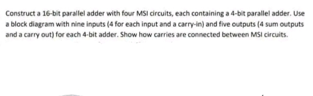 Construct a 16-bit parallel adder with four MSI circuits, each containing a 4-bit parallel adder. Use
a block diagram with nine inputs (4 for each input and a carry-in) and five outputs (4 sum outputs
and a carry out) for each 4-bit adder. Show how carries are connected between MSI circuits.