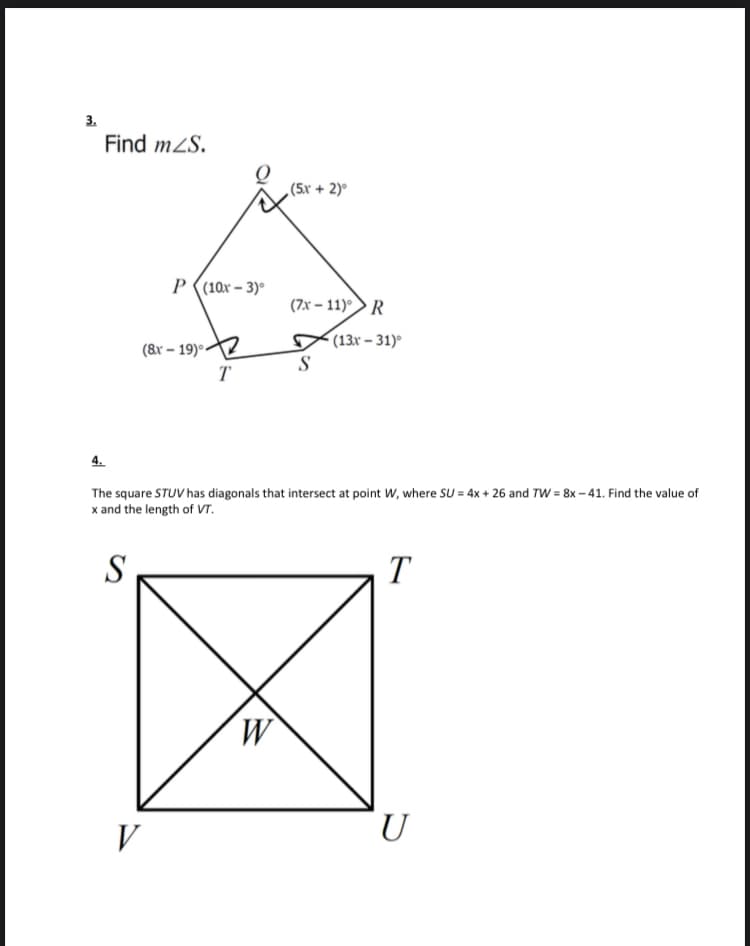 3.
Find mZS.
(5x + 2)°
P ((10x – 3)°
(7x – 11)>R
(&r – 19)°:
(13r – 31)
T
4.
The square STUV has diagonals that intersect at point W, where SU = 4x + 26 and TW = 8x - 41. Find the value of
x and the length of VT.
S
T
M.
V
