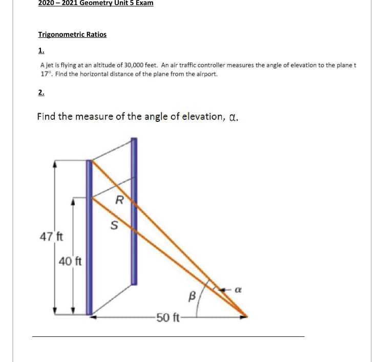 2020 – 2021 Geometry Unit 5 Exam
Trigonometric Ratios
1.
A jet is flying at an altitude of 30,000 feet. An air traffic controller measures the angle of elevation to the plane t
17°. Find the horizontal distance of the plane from the airport.
2.
Find the measure of the angle of elevation, a.
R
47 ft
40 ft
a
B
50 ft-
