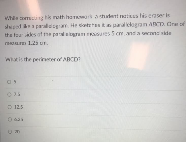 While correcting his math homework, a student notices his eraser is
shaped like a parallelogram. He sketches it as parallelogram ABCD. One of
the four sides of the parallelogram measures 5 cm, and a second side
measures 1.25 cm.
What is the perimeter of ABCD?
O 5
O 7.5
O 12.5
O 6.25
O 20
