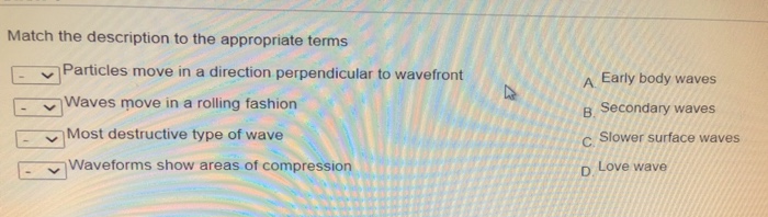 Match the description to the appropriate terms
Particles move in a direction perpendicular to wavefront
A Early body waves
Waves move in a rolling fashion
B Secondary waves
Most destructive type of wave
Slower surface waves
C.
Waveforms show areas of compression
D Love wave
