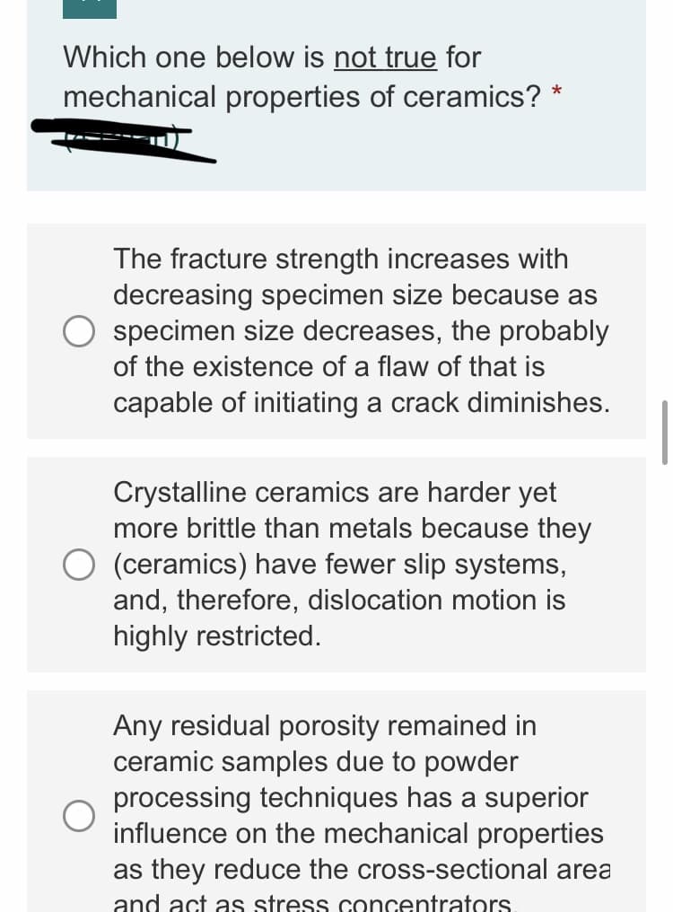 Which one below is not true for
mechanical properties of ceramics? *
The fracture strength increases with
decreasing specimen size because as
specimen size decreases, the probably
of the existence of a flaw of that is
capable of initiating a crack diminishes.
Crystalline ceramics are harder yet
more brittle than metals because they
(ceramics) have fewer slip systems,
and, therefore, dislocation motion is
highly restricted.
Any residual porosity remained in
ceramic samples due to powder
processing techniques has a superior
influence on the mechanical properties
as they reduce the cross-sectional area
and act as stress concentrators
