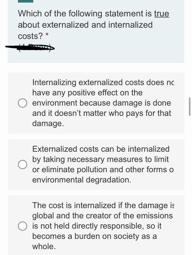 Which of the following statement is true
about externalized and internalized
costs? *
Internalizing externalized costs does nc
have any positive effect on the
environment because damage is done
and it doesn't matter who pays for that
damage.
Externalized costs can be internalized
by taking necessary measures to limit
or eliminate pollution and other forms o
environmental degradation.
The cost is internalized if the damage is
global and the creator of the emissions
is not held directly responsible, so it
becomes a burden on society as a
whole.
