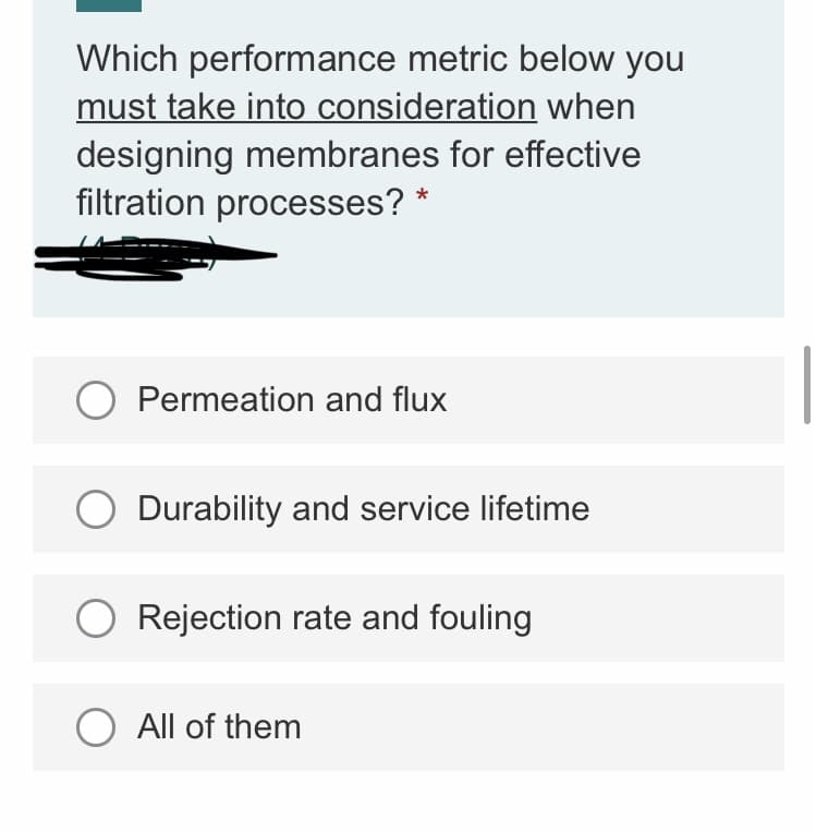 Which performance metric below you
must take into consideration when
designing membranes for effective
filtration processes?
O Permeation and flux
Durability and service lifetime
Rejection rate and fouling
O All of them
