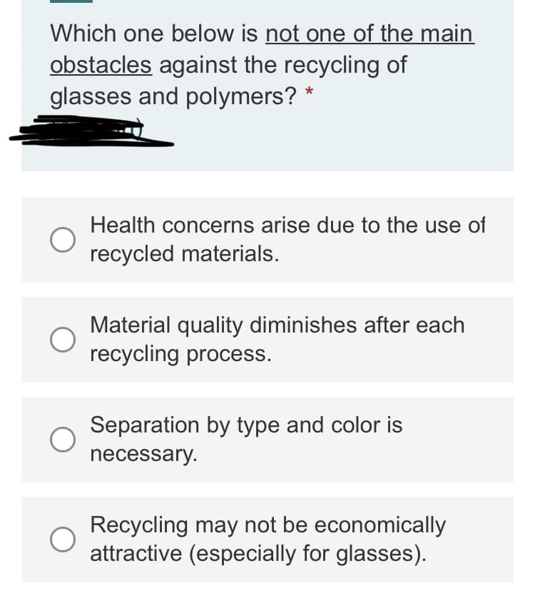 Which one below is not one of the main
obstacles against the recycling of
glasses and polymers? *
Health concerns arise due to the use of
recycled materials.
Material quality diminishes after each
recycling process.
Separation by type and color is
necessary.
Recycling may not be economically
attractive (especially for glasses).
