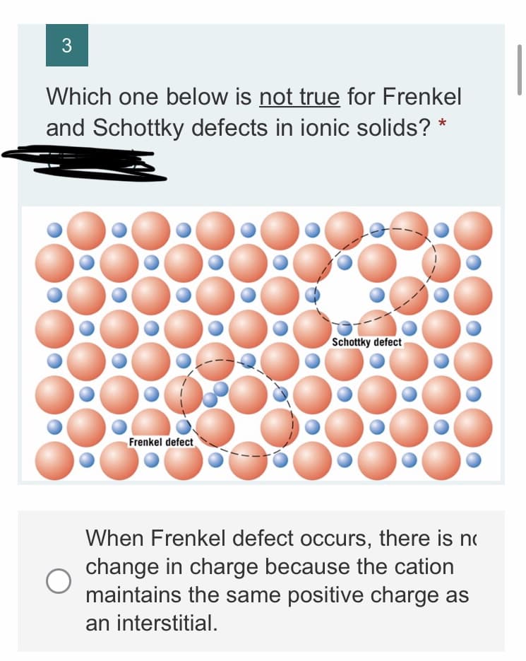 3
Which one below is not true for Frenkel
and Schottky defects in ionic solids? *
Schottky defect
Frenkel defect
When Frenkel defect occurs, there is no
change in charge because the cation
maintains the same positive charge as
an interstitial.
