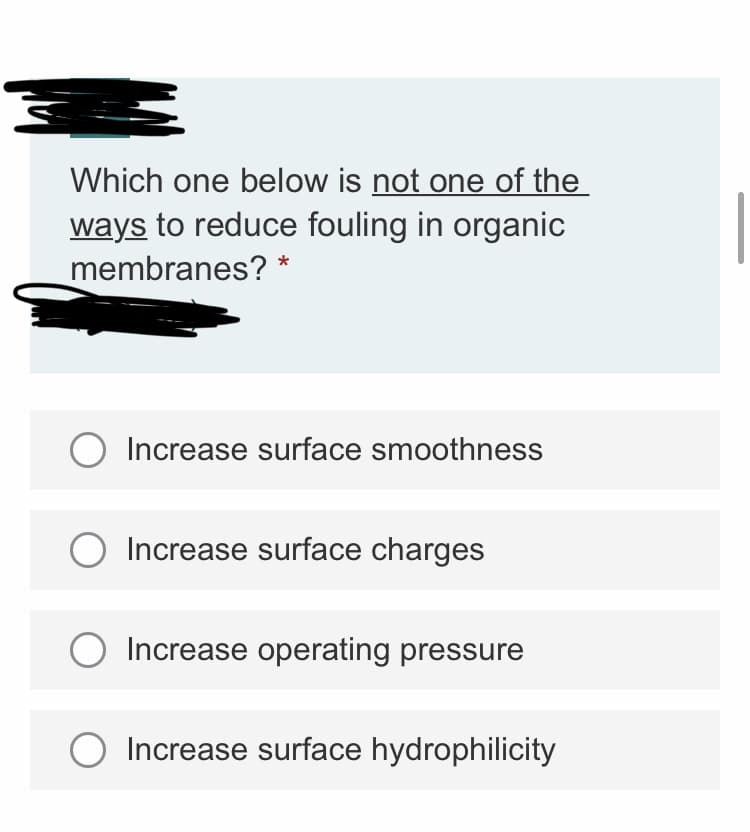 Which one below is not one of the
ways to reduce fouling in organic
membranes? *
Increase surface smoothness
Increase surface charges
Increase operating pressure
Increase surface hydrophilicity

