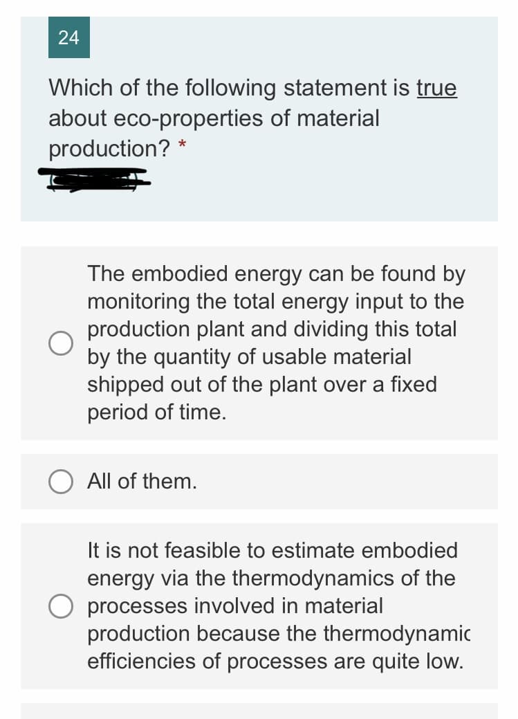 24
Which of the following statement is true
about eco-properties of material
production? *
The embodied energy can be found by
monitoring the total energy input to the
production plant and dividing this total
by the quantity of usable material
shipped out of the plant over a fixed
period of time.
All of them.
It is not feasible to estimate embodied
energy via the thermodynamics of the
processes involved in material
production because the thermodynamic
efficiencies of processes are quite low.
