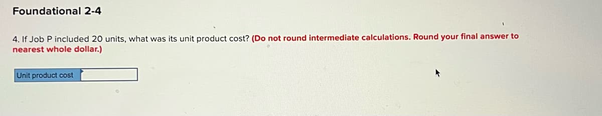 Foundational 2-4
4. If Job P included 20 units, what was its unit product cost? (Do not round intermediate calculations. Round your final answer to
nearest whole dollar.)
Unit product cost
