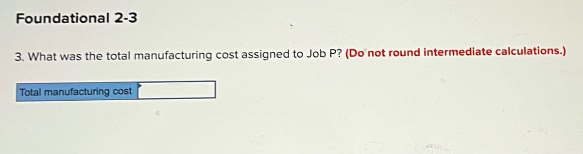 Foundational 2-3
3. What was the total manufacturing cost assigned to Job P? (Do not round intermediate calculations.)
Total manufacturing cost
