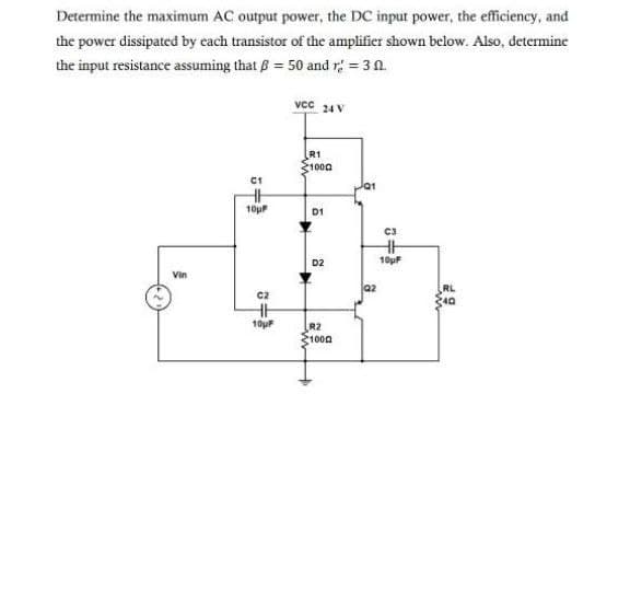 Determine the maximum AC output power, the DC input power, the efficiency, and
the power dissipated by cach transistor of the amplifier shown below. Also, determine
the input resistance assuming that B = 50 and r = 3 0.
vcc 24 V
R1
1000
10u
D1
C3
D2
10pF
Vin
Q2
RL
C2
10pF
R2
1000
