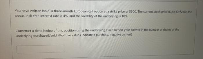 You have written (sold) a three-month European call option at a strike price of $500. The current stock price (So) is $492.00, the
annual risk-free interest rate is 4%, and the volatility of the underlying is 10%.
Construct a delta hedge of this position using the underlying asset. Report your answer in the number of shares of the
underlying purchased/sold. (Positive values indicate a purchase, negative a short)
