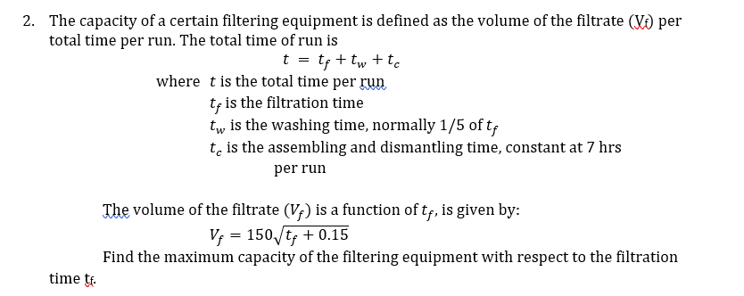 2. The capacity of a certain filtering equipment is defined as the volume of the filtrate (V) per
total time per run. The total time of run is
t = tf + tw + tc
where tis the total time per run
tf is the filtration time
tw is the washing time, normally 1/5 of tf
t, is the assembling and dismantling time, constant at 7 hrs
per run
The volume of the filtrate (V;) is a function of tf, is given by:
Vf = 150/tf + 0.15
Find the maximum capacity of the filtering equipment with respect to the filtration
time tr.
