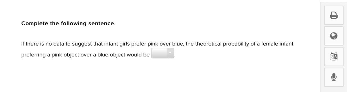 Complete the following sentence.
If there is no data to suggest that infant girls prefer pink over blue, the theoretical probability of a female infant
preferring a pink object over a blue object would be
