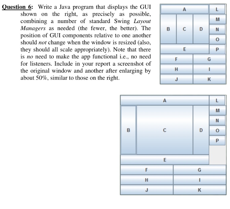 Question 6: Write a Java program that displays the GUI
shown on the right, as precisely as possible,
combining a number of standard Swing Layout
Managers as needed (the fewer, the better). The
position of GUI components relative to one another
should not change when the window is resized (also,
they should all scale appropriately). Note that there
is no need to make the app functional i.e., no need
for listeners. Include in your report a screenshot of
the original window and another after enlarging by
about 50%, similar to those on the right.
A
L
M
в с D
N
E
F
G
H
J
K
A
L
M
D
E
F
G
H
J
K
