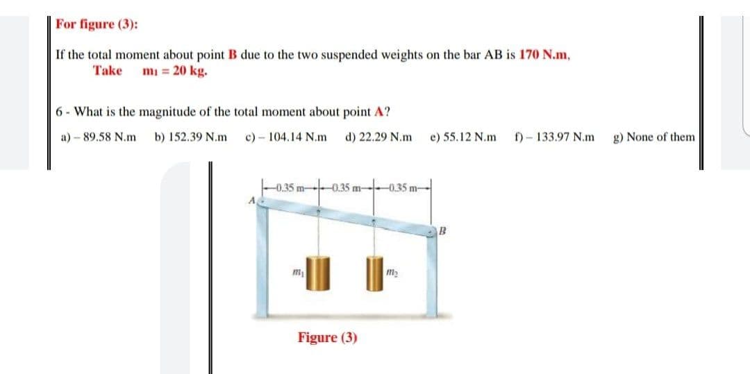 For figure (3):
If the total moment about point B due to the two suspended weights on the bar AB is 170 N.m,
Take
mi = 20 kg.
6 - What is the magnitude of the total moment about point A?
a) – 89.58 N.m
b) 152.39 N.m
c) - 104.14 N.m
d) 22.29 N.m
e) 55.12 N.m
f) - 133.97 N.m
g) None of them
-0.35 m0.35 m-0.35 m-
A
m
m2
Figure (3)
