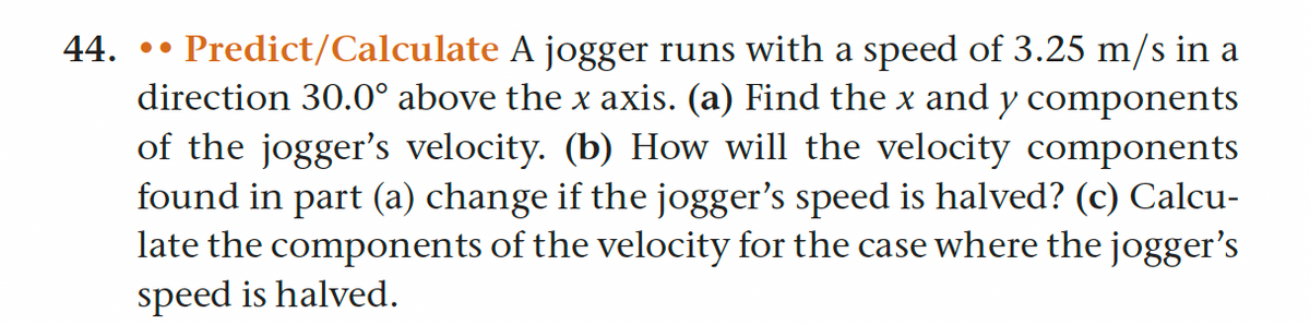 44. •• Predict/Calculate A jogger runs with a speed of 3.25 m/s in a
direction 30.0° above the x axis. (a) Find the x and y components
of the jogger's velocity. (b) How will the velocity components
found in part (a) change if the jogger's speed is halved? (c) Calcu-
late the components of the velocity for the case where the jogger's
speed is halved.