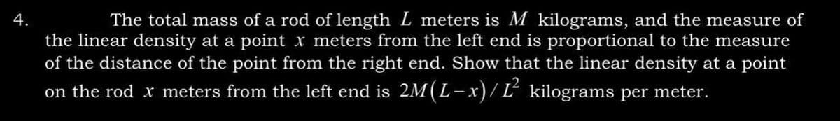 4.
The total mass of a rod of length L meters is M kilograms, and the measure of
the linear density at a point x meters from the left end is proportional to the measure
of the distance of the point from the right end. Show that the linear density at a point
on the rod x meters from the left end is 2M (L − x)/ Ľ² kilograms per meter.