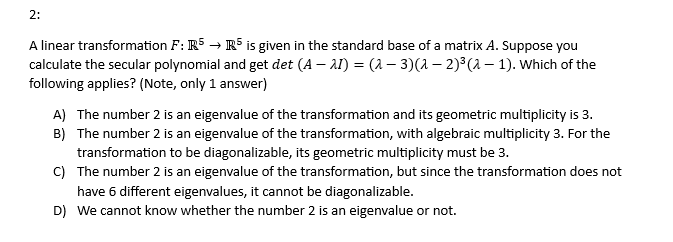 2:
A linear transformation F: R5 → R5 is given in the standard base of a matrix A. Suppose you
calculate the secular polynomial and get det (A − 2) = (2-3)(a − 2)³(λ — 1). Which of the
following applies? (Note, only 1 answer)
A) The number 2 is an eigenvalue of the transformation and its geometric multiplicity is 3.
B) The number 2 is an eigenvalue of the transformation, with algebraic multiplicity 3. For the
transformation to be diagonalizable, its geometric multiplicity must be 3.
C) The number 2 is an eigenvalue of the transformation, but since the transformation does not
have 6 different eigenvalues, it cannot be diagonalizable.
D) We cannot know whether the number 2 is an eigenvalue or not.