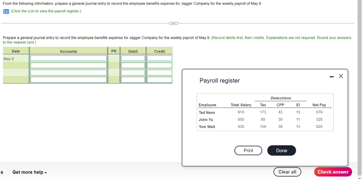 From the following information, prepare a general journal entry to record the employee benefits expense for Jagger Company for the weekly payroll of May 9.
(Click the icon to view the payroll register.)
Prepare a general journal entry to record the employee benefits expense for Jagger Company for the weekly payroll of May 9. (Record debits first, then credits. Explanations are not required. Round your answers
to the nearest cent.)
Es
Date
May 9
Get more help.
Accounts
PR
Debit
(...
Credit
Payroll register
Employee
Tad Ness
John Yu
Tom Wait
Total Salary
910
650
830
Print
Tax
173
89
158
Deductions
CPP
43
30
39
Done
ΕΙ
15
11
13
Clear all
Net Pay
679
520
620
-
X
Check answer