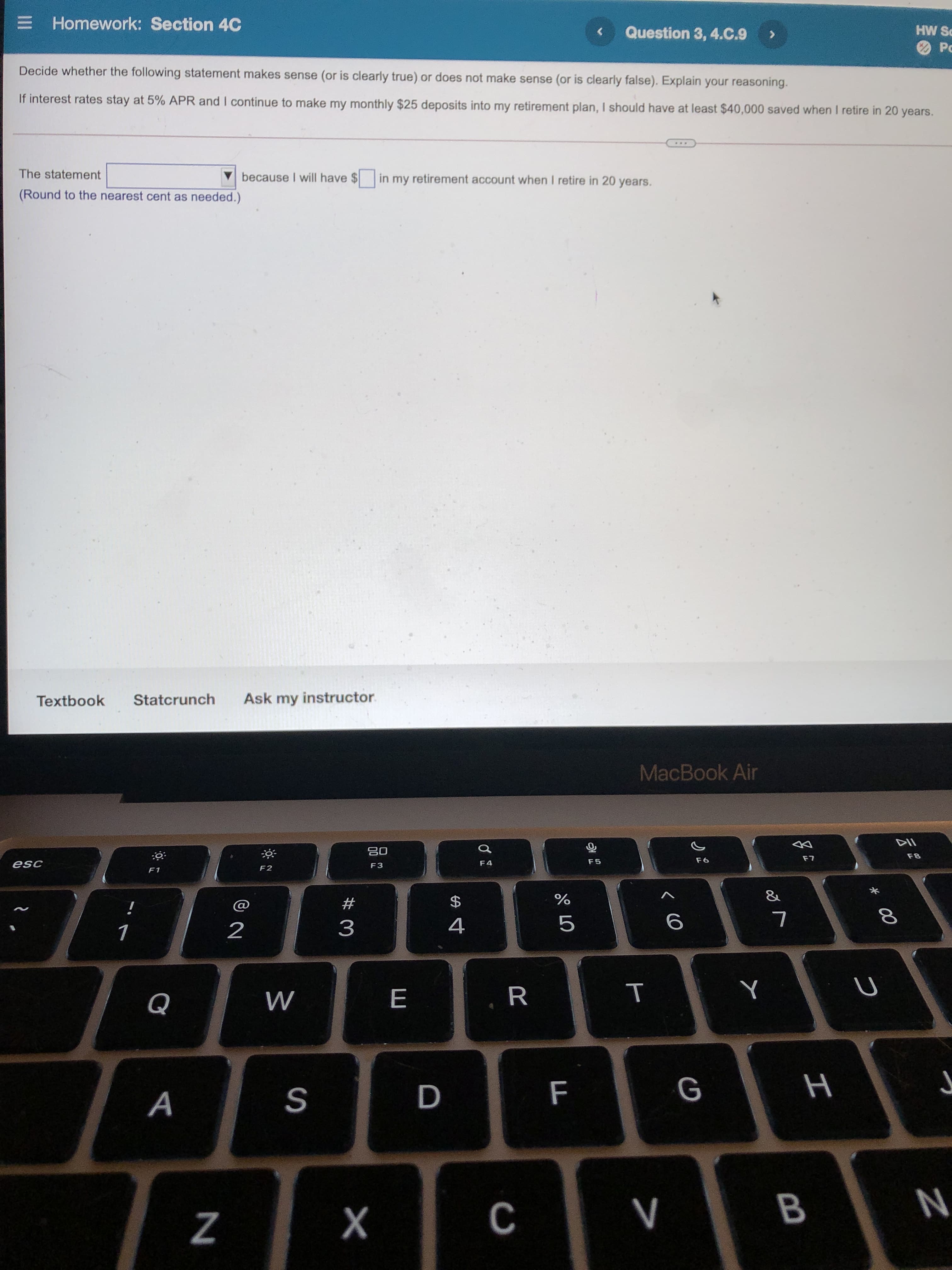 * 00
B
T
%24
E Homework: Section 4C
Question 3, 4.C.9
PS MH
Decide whether the following statement makes sense (or is clearly true) or does not make sense (or is clearly false). Explain your reasoning.
If interest rates stay at 5% APR and I continue to make my monthly $25 deposits into my retirement plan, I should have at least $40,000 saved when I retire in 20 years.
...
The statement
V
(Round to the nearest cent as needed.
because I will have $ in my retirement account when I retire in 20 years.
Textbook
Statcrunch
Ask my instructor.
MacBook Air
08
F3
F8
F4
F6
F2
$
#
%
2
4
R
A
F
S
