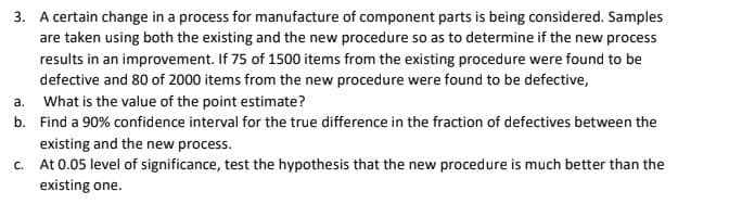 3. A certain change in a process for manufacture of component parts is being considered. Samples
are taken using both the existing and the new procedure so as to determine if the new process
results in an improvement. If 75 of 1500 items from the existing procedure were found to be
defective and 80 of 2000 items from the new procedure were found to be defective,
a. What is the value of the point estimate?
b. Find a 90% confidence interval for the true difference in the fraction of defectives between the
existing and the new process.
c. At 0.05 level of significance, test the hypothesis that the new procedure is much better than the
existing one.
