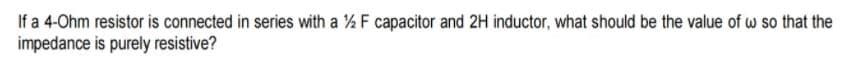 If a 4-Ohm resistor is connected in series with a % F capacitor and 2H inductor, what should be the value of w so that the
impedance is purely resistive?
