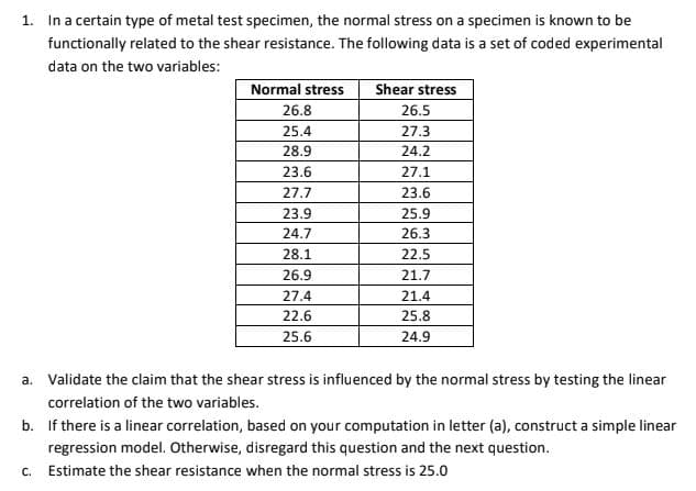 1. In a certain type of metal test specimen, the normal stress on a specimen is known to be
functionally related to the shear resistance. The following data is a set of coded experimental
data on the two variables:
Normal stress
Shear stress
26.8
26.5
25.4
27.3
28.9
24.2
23.6
27.1
27.7
23.6
23.9
25.9
24.7
26.3
2
26.9
21.7
27.4
21.4
22.6
25.8
25.6
24.9
a. Validate the claim that the shear stress is influenced by the normal stress by testing the linear
correlation of the two variables.
b. If there is a linear correlation, based on your computation in letter (a), construct a simple linear
regression model. Otherwise, disregard this question and the next question.
c. Estimate the shear resistance when the normal stress is 25.0
