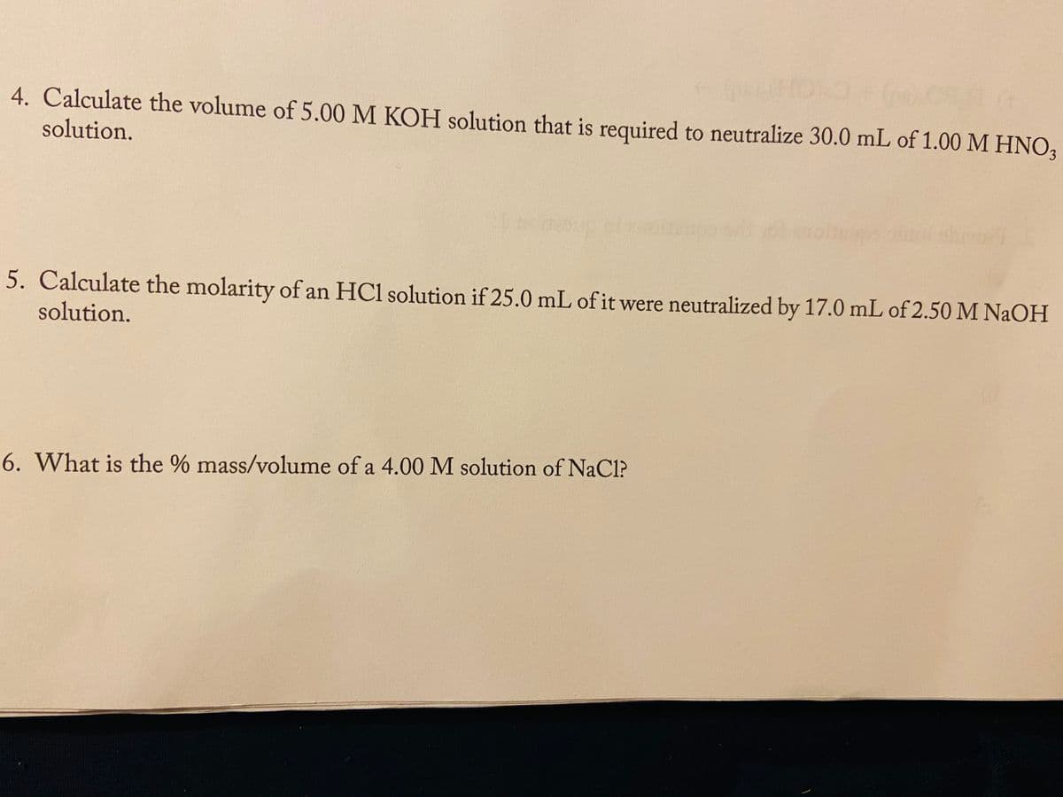 HON
4. Calculate the volume of 5.00 M KOH solution that is required to neutralize 30.0 mL of 1.00 M HNO3
solution.
5. Calculate the molarity of an HCl solution if 25.0 mL of it were neutralized by 17.0 mL of 2.50 M NAOH
solution.
6. What is the % mass/volume of a 4.00 M solution of NaCl?
