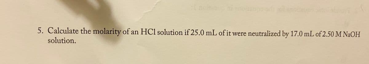 5. Calculate the molarity of an HCl solution if 25.0 mL of it were neutralized by 17.0 mL of 2.50 M NAOH
solution.
