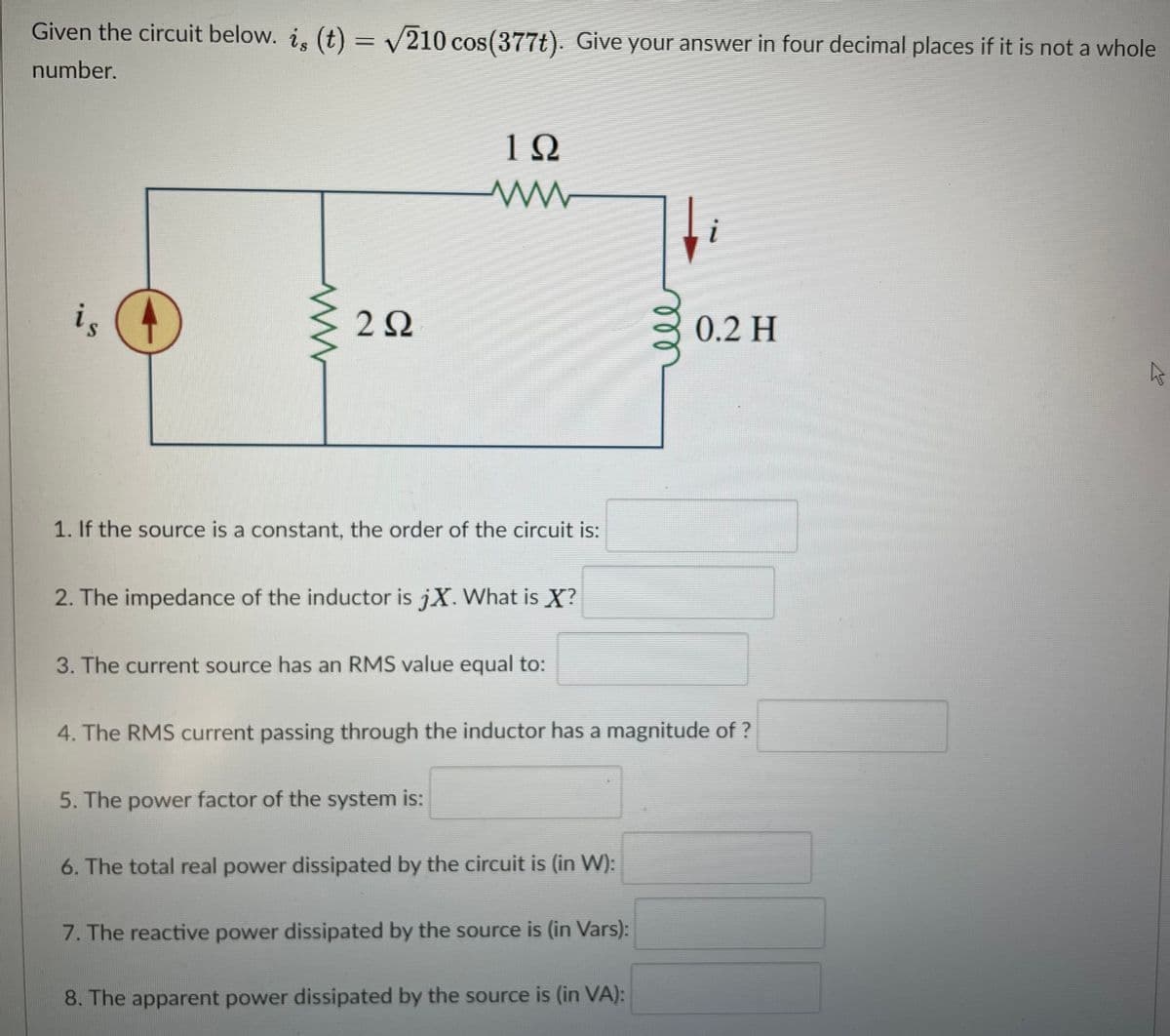 Given the circuit below. i, (t) = V210 cos(377t). Give your answer in four decimal places if it is not a whole
number.
1Ω
i
is
0.2 H
1. If the source is a constant, the order of the circuit is:
2. The impedance of the inductor is jX. What is X?
3. The current source has an RMS value equal to:
4. The RMS current passing through the inductor has a magnitude of ?
5. The power factor of the system is:
6. The total real power dissipated by the circuit is (in W):
7. The reactive power dissipated by the source is (in Vars):
8. The apparent power dissipated by the source is (in VA):
