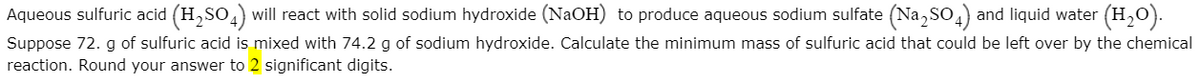 Aqueous sulfuric acid (H,SO,) will react with solid sodium hydroxide (NaOH) to produce aqueous sodium sulfate (Na, So,) and liquid water (H,0).
Suppose 72. g of sulfuric acid is mixed with 74.2 g of sodium hydroxide. Calculate the minimum mass of sulfuric acid that could be left over by the chemical
reaction. Round your answer to 2 significant digits.
