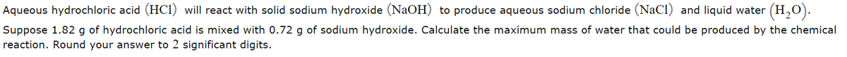 Aqueous hydrochloric acid (HCI) will react with solid sodium hydroxide (NaOH) to produce aqueous sodium chloride (NaCl) and liquid water (H,0).
Suppose 1.82 g of hydrochloric acid is mixed with 0.72 g of sodium hydroxide. Calculate the maximum mass of water that could be produced by the chemical
reaction. Round your answer to 2 significant digits.

