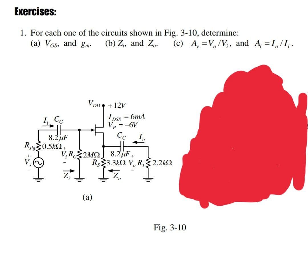 Exercises:
1. For each one of the circuits shown in Fig. 3-10, determine:
(a) VGs, and gm-
(b) Z;, and Zp.
(c) A, =V,/V;, and A, = 1,/1,.
V DD +12V
I CG
= 6mA
I pss
Vp = -6V
Cc
8.2uF
Rig0.5k2+
V, R2MO] 8.2'uF,
Rs23.3k2 V, R,2.2k
7,
(a)
Fig. 3-10

