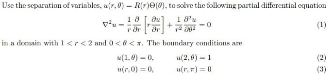 Use the separation of variables, u(r, 0) = R(r)O(8), to solve the following partial differential equation
1 a
v'u =
r Or
1 u
+2 302
(1)
in a domain with 1 <r< 2 and 0 <0 < T. The boundary conditions are
u(1,0) = 0,
u(2,0) = 1
(2)
u(r,0) = 0,
u(r, 7) = 0
(3)
