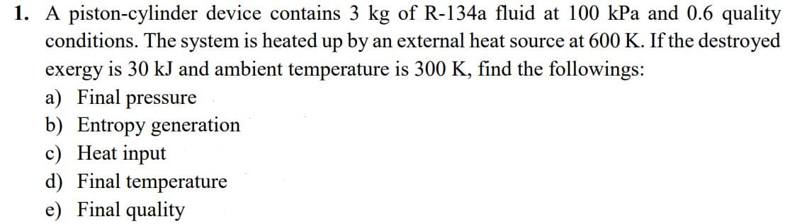1. A piston-cylinder device contains 3 kg of R-134a fluid at 100 kPa and 0.6 quality
conditions. The system is heated up by an external heat source at 600 K. If the destroyed
exergy is 30 kJ and ambient temperature is 300 K, find the followings:
a) Final pressure
b) Entropy generation
c) Heat input
d) Final temperature
e) Final quality
