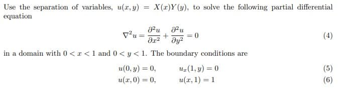 Use the separation of variables, u(x, y) = X(x)Y (y), to solve the following partial differential
equation
v²u =
= 0
(4)
in a domain with 0 < x <1 and 0 < y < 1. The boundary conditions are
uz(1, y) = 0
u(r, 1) = 1
u(0, y) = 0,
(5)
u(x,0) = 0,
(6)

