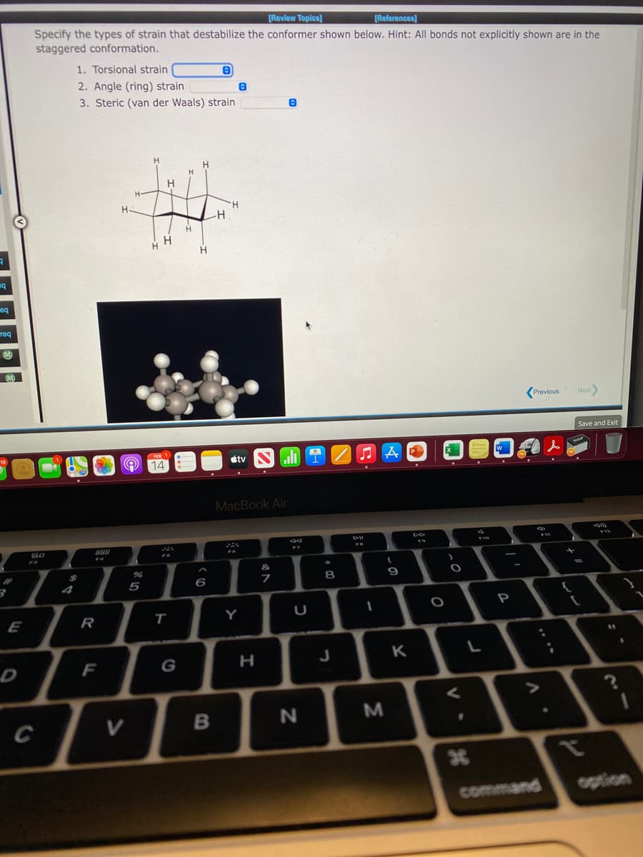[Review Toplcs)
[References)
Specify the types of strain that destabilize the conformer shown below. Hint: All bonds not explicitly shown are in the
staggered conformation.
1. Torsional strain
2. Angle (ring) strain
3. Steric (van der Waals) strain
H
H-
H
-H-
b=
eq
req
(Previous
Next
Save and Exit
14:
étv
all T
MacBook Air
888
F4
&
%23
4
5
6
8
P
E
R
т
Y
G
J
K
B
N
M
command
option
V
