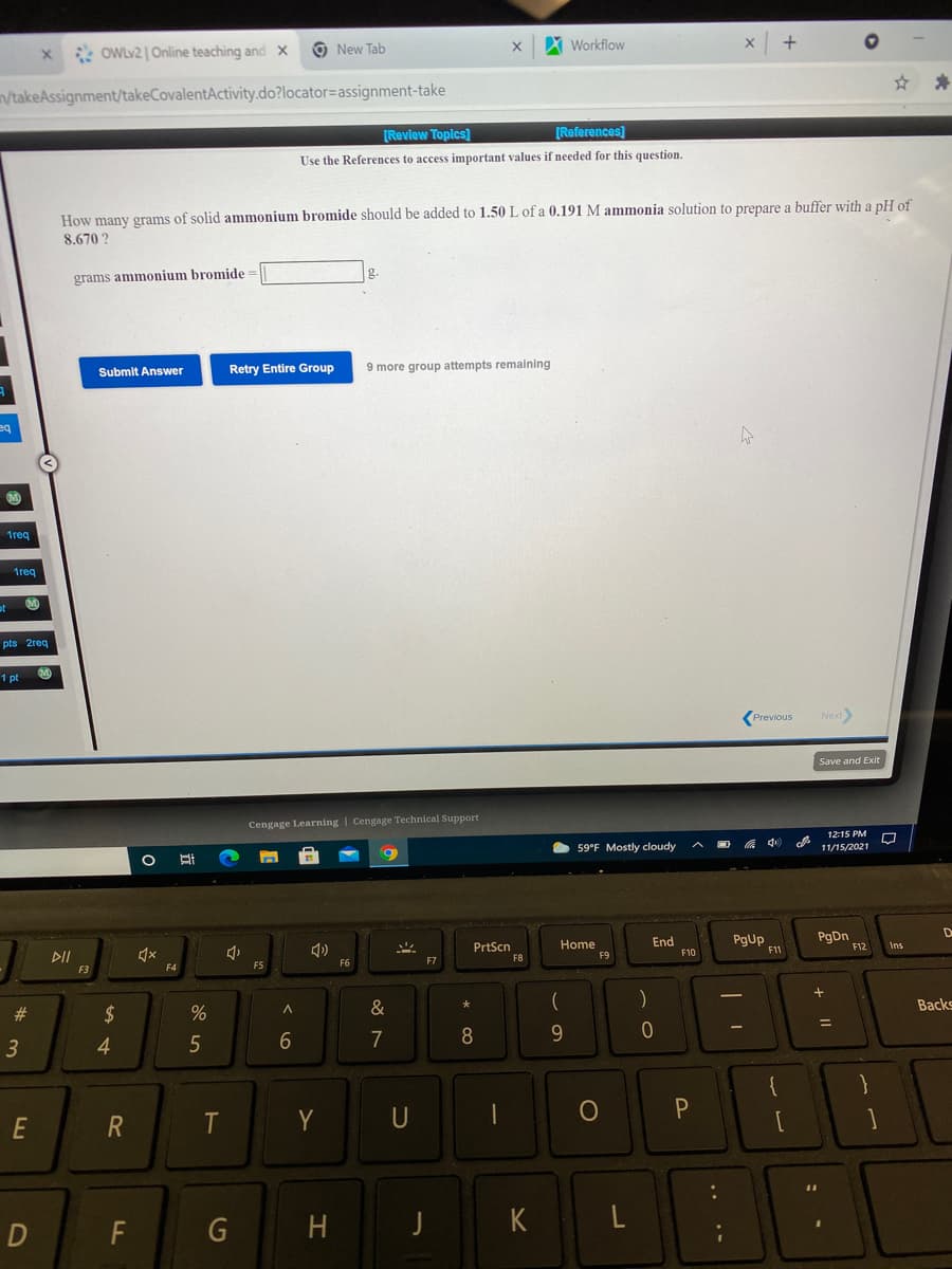 * OWLV2 | Online teaching and x
O New Tab
Workflow
/takeAssignment/takeCovalentActivity.do?locator=assignment-take
[Review Toplcs)
[References]
Use the References to access important values if needed for this question.
How many grams of solid ammonium bromide should be added to 1.50 L of a 0.191 M ammonia solution to prepare a buffer with a pH of
8.670 ?
grams ammonium bromide=
Retry Entire Group
9 more group attempts remaining
Submit Answer
M
1req
1req
pts 2req
1 pt
Next
Previous
Save and Exit
Cengage Learning | Cengage Technical Support
12:15 PM
59°F Mostly cloudy
11/15/2021
PrtScn
F8
Home
F9
End
F10
PgUp
PgDn
F12
Ins
F11
DII
F5
F6
F7
F3
F4
#3
$
&
Backs
7
9.
3
4.
E
Y
U
D
F
G
H.
K
L
* co
