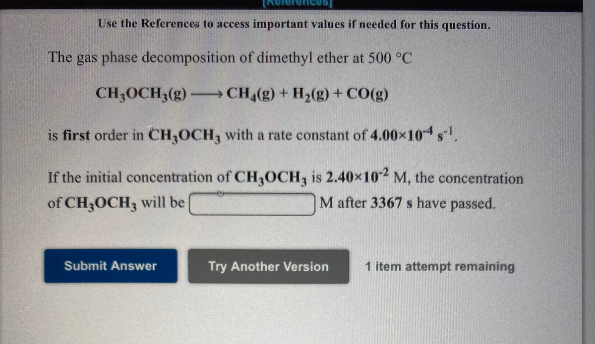 nces,
Use the References to access important values if needed for this question.
The gas phase decomposition of dimethyl ether at 500 °C
CH;OCH3(g) - CH (g) + H2(g) + CO(g)
is first order in CH,OCH, with a rate constant of 4.00x10 s.
If the initial concentration of CH,OCH, is 2.40x10 M, the concentration
of CH3OCH3 will be
M after 3367 s have passed.
Submit Answer
Try Another Version
1 item attempt remaining

